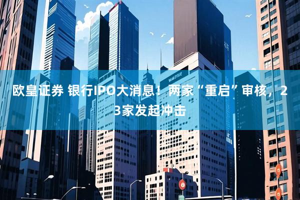 欧皇证券 银行IPO大消息！两家“重启”审核，23家发起冲击