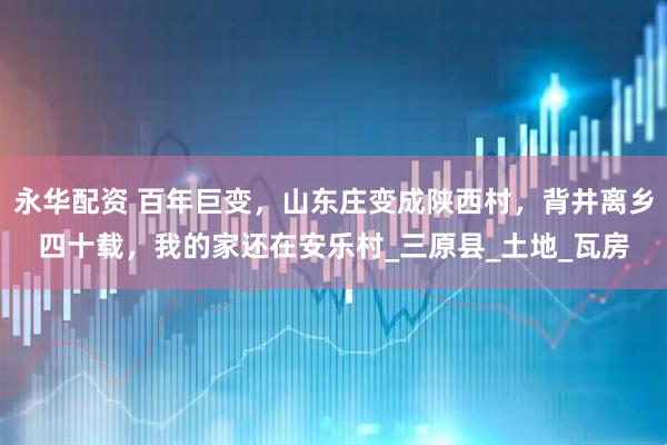 永华配资 百年巨变，山东庄变成陕西村，背井离乡四十载，我的家还在安乐村_三原县_土地_瓦房