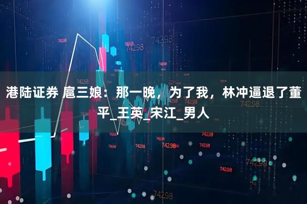 港陆证券 扈三娘：那一晚，为了我，林冲逼退了董平_王英_宋江_男人
