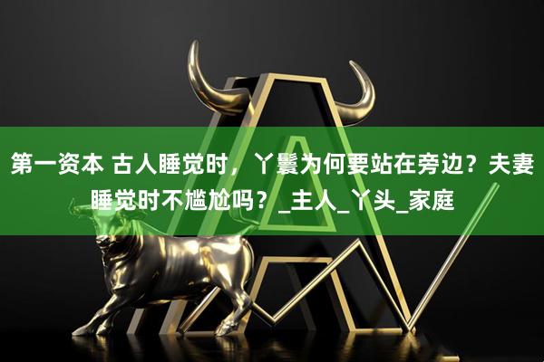第一资本 古人睡觉时，丫鬟为何要站在旁边？夫妻睡觉时不尴尬吗？_主人_丫头_家庭