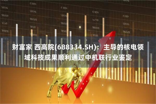 财富家 西高院(688334.SH)：主导的核电领域科技成果顺利通过中机联行业鉴定