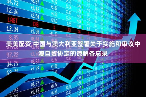 美美配资 中国与澳大利亚签署关于实施和审议中澳自贸协定的谅解备忘录