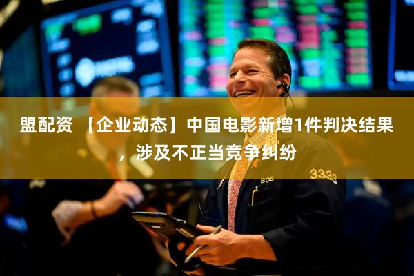 盟配资 【企业动态】中国电影新增1件判决结果，涉及不正当竞争纠纷