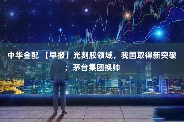 中华金配 【早报】光刻胶领域，我国取得新突破；茅台集团换帅